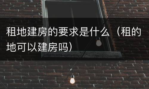 租地建房的要求是什么（租的地可以建房吗）