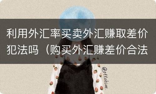 利用外汇率买卖外汇赚取差价犯法吗（购买外汇赚差价合法吗）