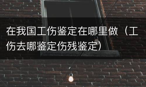 在我国工伤鉴定在哪里做（工伤去哪鉴定伤残鉴定）