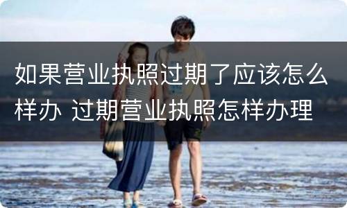 如果营业执照过期了应该怎么样办 过期营业执照怎样办理