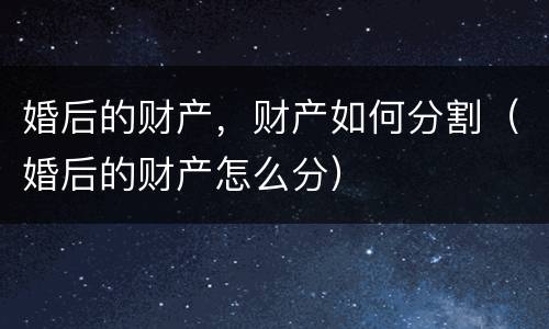 婚后的财产，财产如何分割（婚后的财产怎么分）