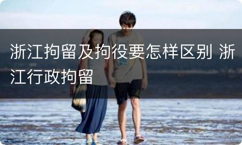 浙江拘留及拘役要怎样区别 浙江行政拘留