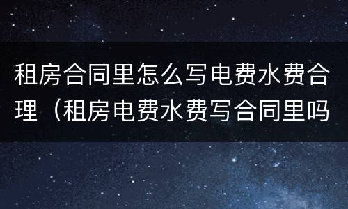 租房合同里怎么写电费水费合理（租房电费水费写合同里吗?）