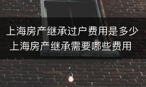 上海房产继承过户费用是多少 上海房产继承需要哪些费用