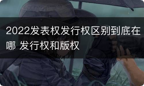 2022发表权发行权区别到底在哪 发行权和版权