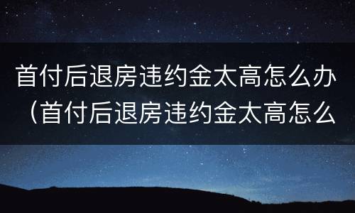 首付后退房违约金太高怎么办（首付后退房违约金太高怎么办理）