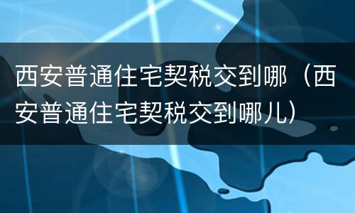 西安普通住宅契税交到哪（西安普通住宅契税交到哪儿）