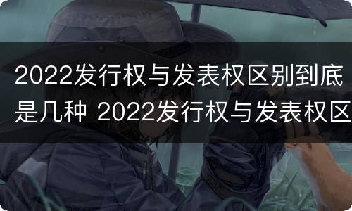 2022发行权与发表权区别到底是几种 2022发行权与发表权区别到底是几种形式