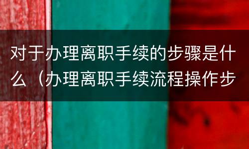 对于办理离职手续的步骤是什么（办理离职手续流程操作步骤）