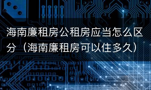 海南廉租房公租房应当怎么区分（海南廉租房可以住多久）