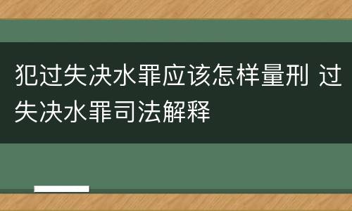 犯过失决水罪应该怎样量刑 过失决水罪司法解释