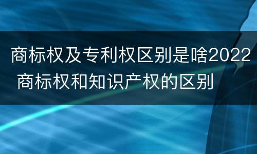 商标权及专利权区别是啥2022 商标权和知识产权的区别