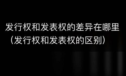 发行权和发表权的差异在哪里（发行权和发表权的区别）