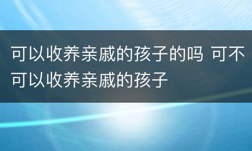 可以收养亲戚的孩子的吗 可不可以收养亲戚的孩子