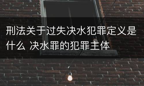 刑法关于过失决水犯罪定义是什么 决水罪的犯罪主体