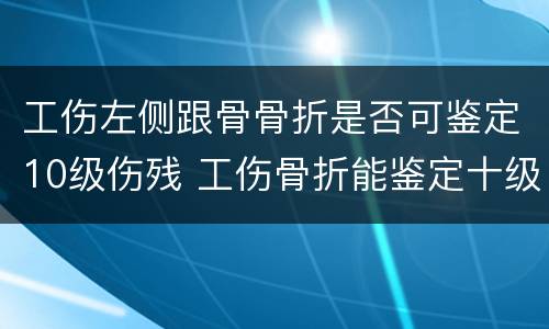 工伤左侧跟骨骨折是否可鉴定10级伤残 工伤骨折能鉴定十级伤残吗