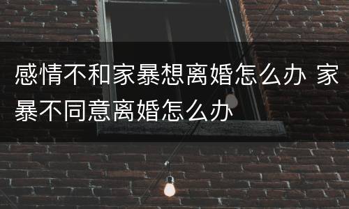 感情不和家暴想离婚怎么办 家暴不同意离婚怎么办