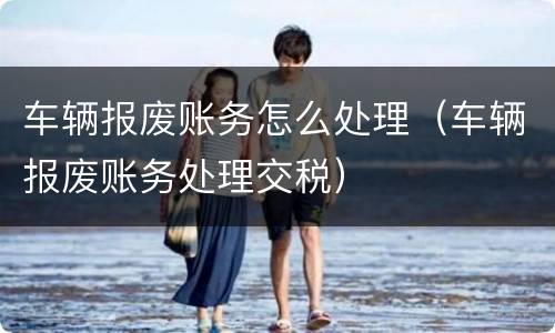 车辆报废账务怎么处理（车辆报废账务处理交税）