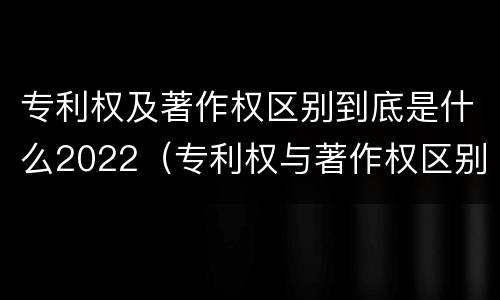 专利权及著作权区别到底是什么2022（专利权与著作权区别）