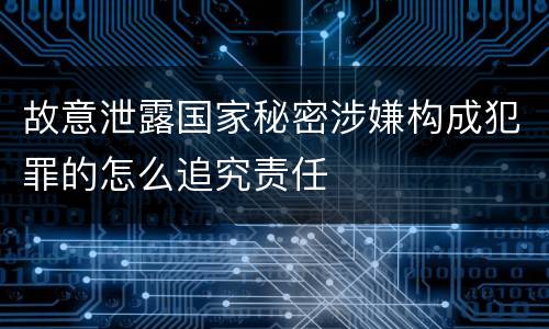 故意泄露国家秘密涉嫌构成犯罪的怎么追究责任