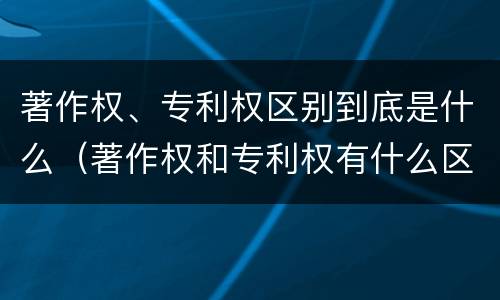 著作权、专利权区别到底是什么（著作权和专利权有什么区别）