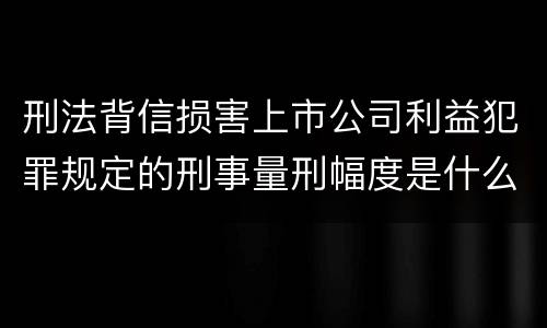 刑法背信损害上市公司利益犯罪规定的刑事量刑幅度是什么样的