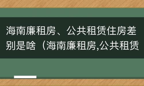 海南廉租房、公共租赁住房差别是啥（海南廉租房,公共租赁住房差别是啥）