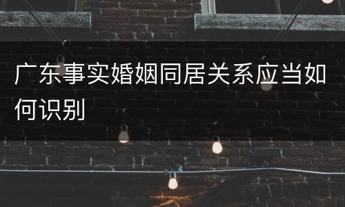 广东事实婚姻同居关系应当如何识别