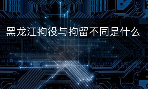 黑龙江拘役与拘留不同是什么