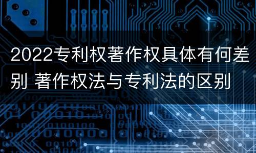 2022专利权著作权具体有何差别 著作权法与专利法的区别