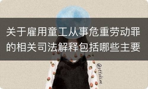关于雇用童工从事危重劳动罪的相关司法解释包括哪些主要规定