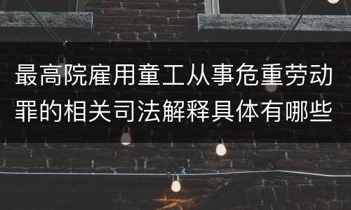 最高院雇用童工从事危重劳动罪的相关司法解释具体有哪些主要内容
