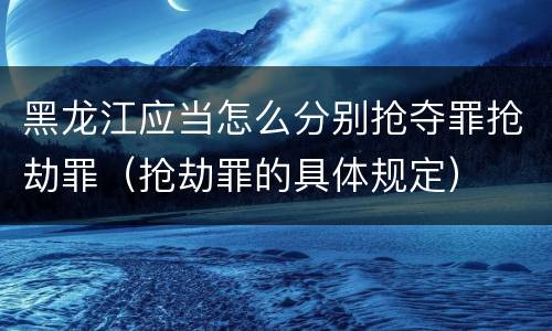 黑龙江应当怎么分别抢夺罪抢劫罪（抢劫罪的具体规定）