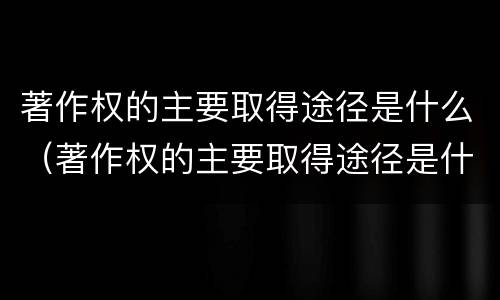 著作权的主要取得途径是什么（著作权的主要取得途径是什么意思）
