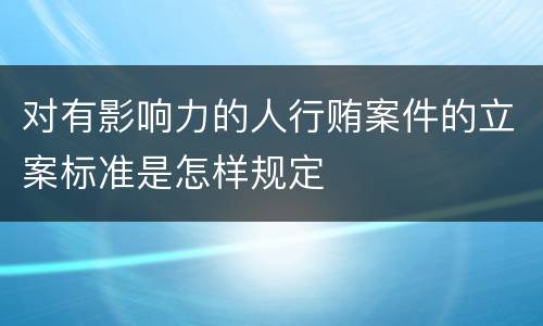 对有影响力的人行贿案件的立案标准是怎样规定