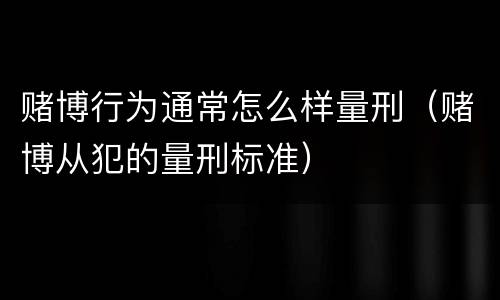 赌博行为通常怎么样量刑（赌博从犯的量刑标准）