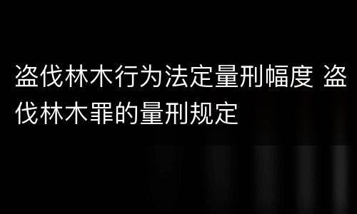 盗伐林木行为法定量刑幅度 盗伐林木罪的量刑规定