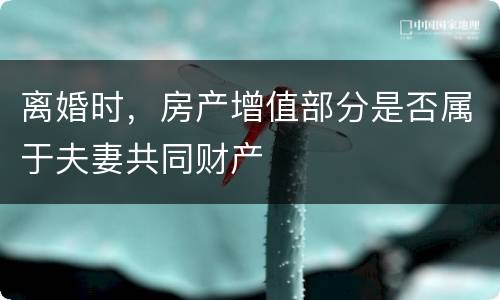 离婚时，房产增值部分是否属于夫妻共同财产