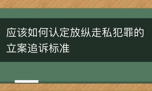 应该如何认定放纵走私犯罪的立案追诉标准