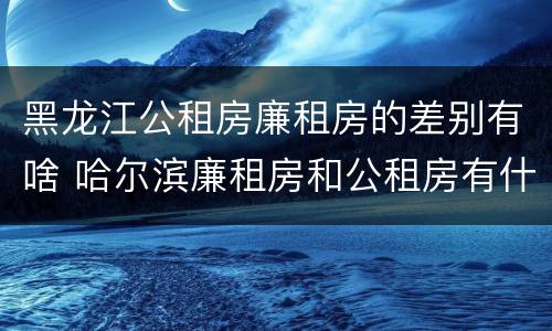 黑龙江公租房廉租房的差别有啥 哈尔滨廉租房和公租房有什么区别