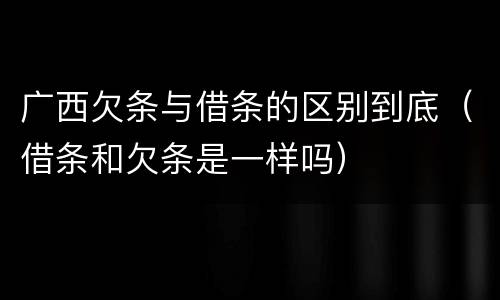 广西欠条与借条的区别到底（借条和欠条是一样吗）