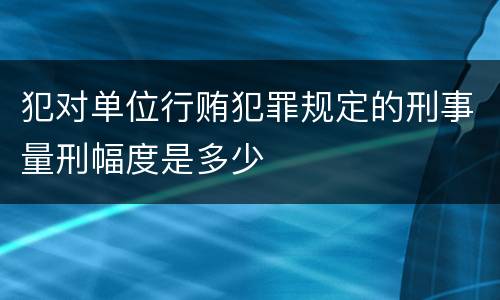 犯对单位行贿犯罪规定的刑事量刑幅度是多少