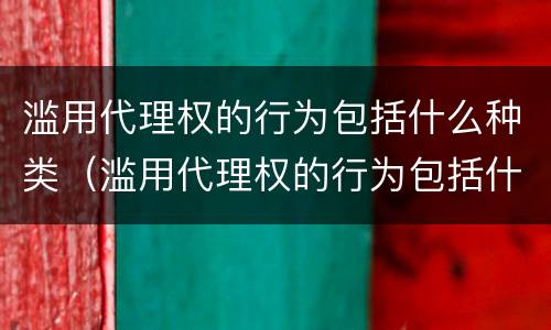 滥用代理权的行为包括什么种类（滥用代理权的行为包括什么种类）