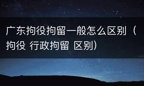广东拘役拘留一般怎么区别（拘役 行政拘留 区别）