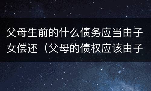 父母生前的什么债务应当由子女偿还（父母的债权应该由子女偿还吗）