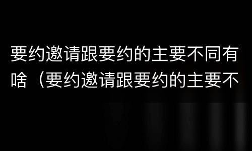 要约邀请跟要约的主要不同有啥（要约邀请跟要约的主要不同有啥特点）