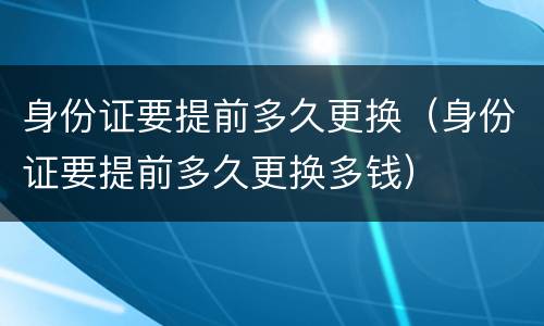 身份证要提前多久更换（身份证要提前多久更换多钱）