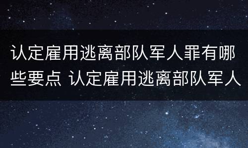 认定雇用逃离部队军人罪有哪些要点 认定雇用逃离部队军人罪有哪些要点和标准