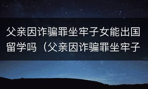 父亲因诈骗罪坐牢子女能出国留学吗（父亲因诈骗罪坐牢子女能出国留学吗）