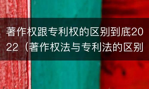 著作权跟专利权的区别到底2022（著作权法与专利法的区别）